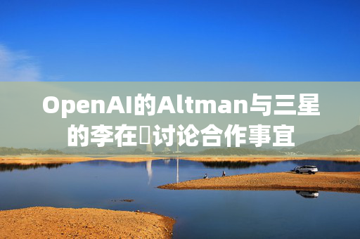 OpenAI的Altman与三星的李在镕讨论合作事宜