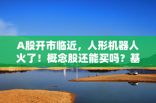 A股开市临近，人形机器人火了！概念股还能买吗？基金有这些动作