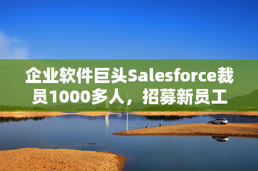 企业软件巨头Salesforce裁员1000多人，招募新员工销售AI产品