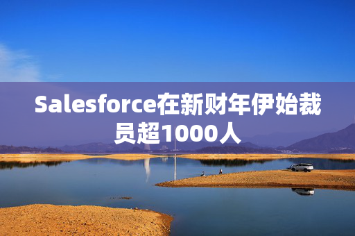 Salesforce在新财年伊始裁员超1000人