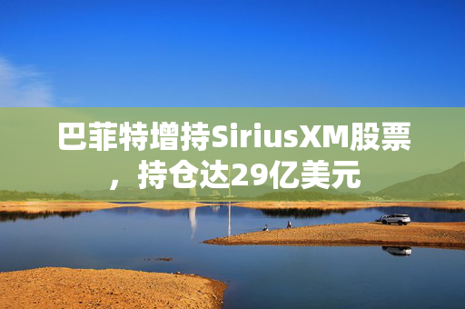 巴菲特增持SiriusXM股票，持仓达29亿美元