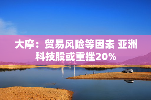 大摩：贸易风险等因素 亚洲科技股或重挫20%