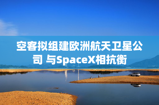 空客拟组建欧洲航天卫星公司 与SpaceX相抗衡