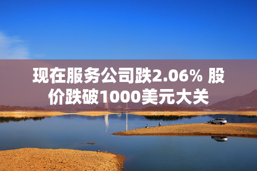 现在服务公司跌2.06% 股价跌破1000美元大关