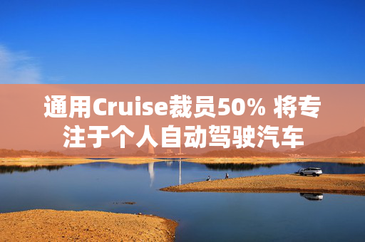 通用Cruise裁员50% 将专注于个人自动驾驶汽车