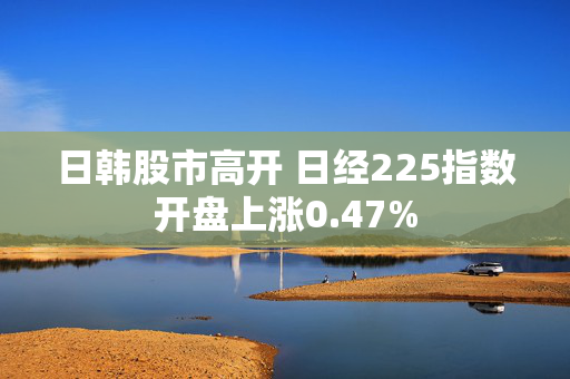 日韩股市高开 日经225指数开盘上涨0.47%