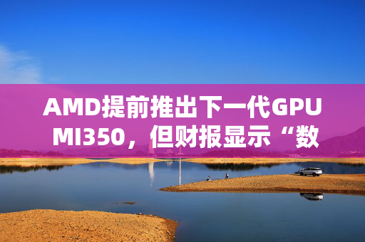 AMD提前推出下一代GPU MI350，但财报显示“数据中心业务远逊于英伟达”