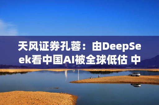 天风证券孔蓉：由DeepSeek看中国AI被全球低估 中国AI机会需要被重估