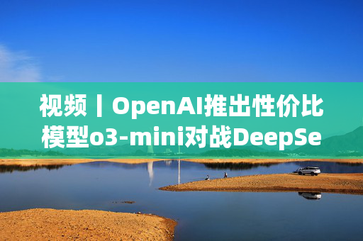 视频丨OpenAI推出性价比模型o3-mini对战DeepSeek-R1，奥特曼反思开源问题