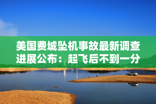 美国费城坠机事故最新调查进展公布：起飞后不到一分钟坠落、语音记录仪仍未找到