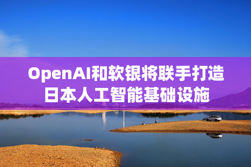 OpenAI和软银将联手打造日本人工智能基础设施