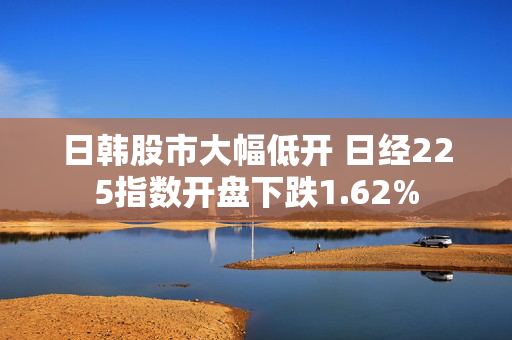 日韩股市大幅低开 日经225指数开盘下跌1.62%