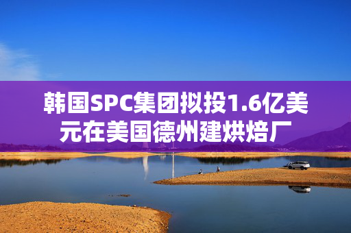 韩国SPC集团拟投1.6亿美元在美国德州建烘焙厂