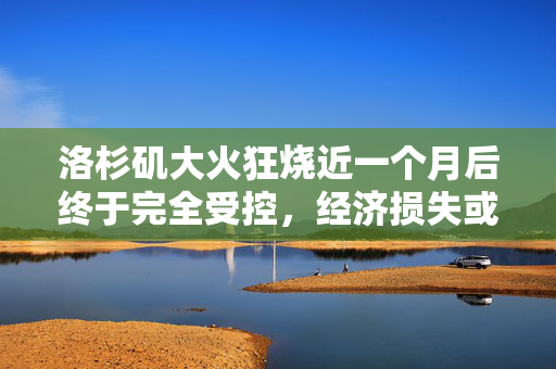 洛杉矶大火狂烧近一个月后终于完全受控，经济损失或超2500亿美元