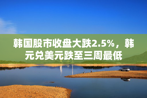 韩国股市收盘大跌2.5%，韩元兑美元跌至三周最低