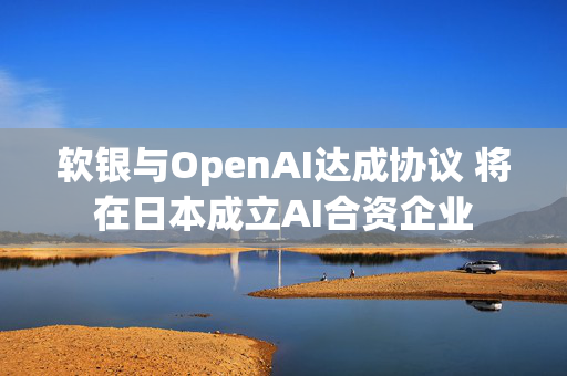 软银与OpenAI达成协议 将在日本成立AI合资企业