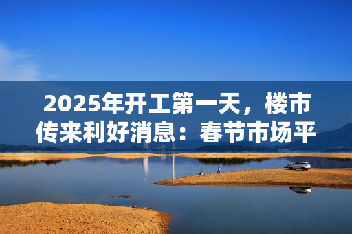 2025年开工第一天，楼市传来利好消息：春节市场平稳，专家称3月可能出现“小阳春”趋势