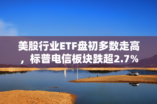 美股行业ETF盘初多数走高，标普电信板块跌超2.7%