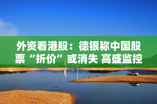 外资看港股：德银称中国股票“折价”或消失 高盛监控到资金回流工业股