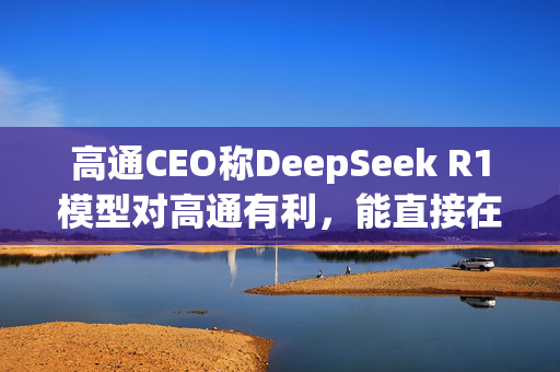 高通CEO称DeepSeek R1模型对高通有利，能直接在本地设备上运行