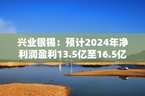 兴业银锡：预计2024年净利润盈利13.5亿至16.5亿元 同比增长39.27%至70.22%