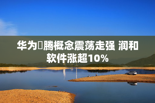 华为昇腾概念震荡走强 润和软件涨超10%