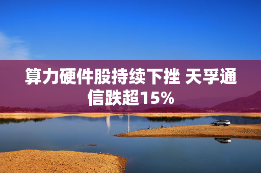 算力硬件股持续下挫 天孚通信跌超15%