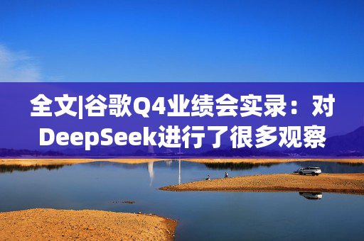 全文|谷歌Q4业绩会实录：对DeepSeek进行了很多观察与学习 背后团队很了不起