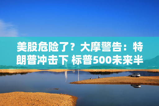 美股危险了？大摩警告：特朗普冲击下 标普500未来半年最多跌8%