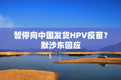 暂停向中国发货HPV疫苗？默沙东回应