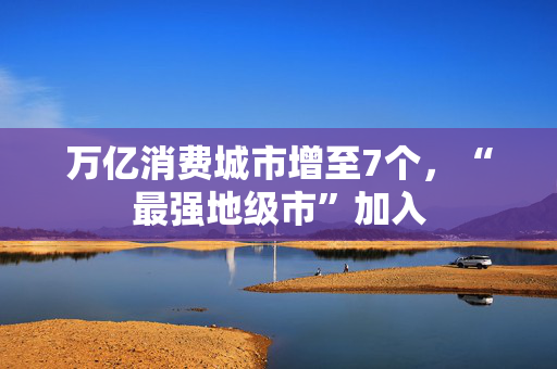 万亿消费城市增至7个，“最强地级市”加入