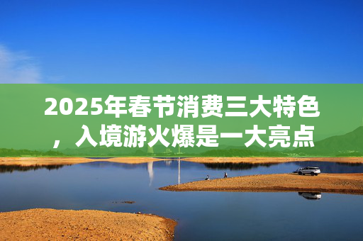 2025年春节消费三大特色，入境游火爆是一大亮点