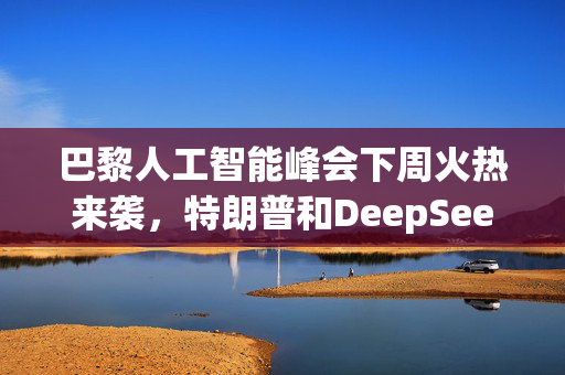 巴黎人工智能峰会下周火热来袭，特朗普和DeepSeek成瞩目焦点