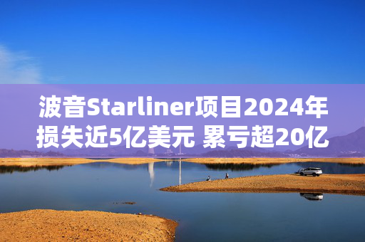 波音Starliner项目2024年损失近5亿美元 累亏超20亿美元