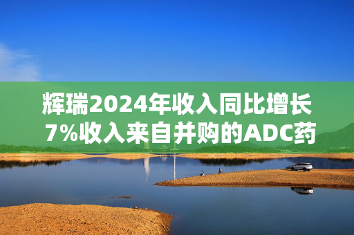 辉瑞2024年收入同比增长 7%收入来自并购的ADC药物和偏头痛药物