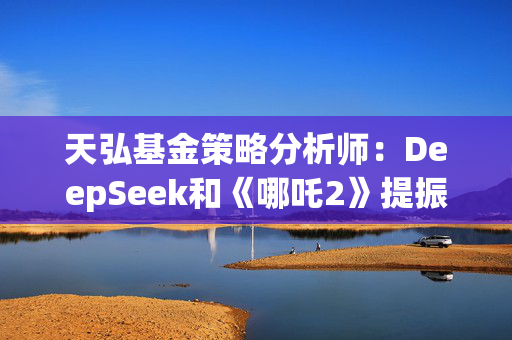 天弘基金策略分析师：DeepSeek和《哪吒2》提振金融市场信心，说明国内还是有很多能拿得出手的东西