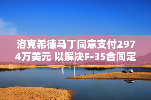 洛克希德马丁同意支付2974万美元 以解决F-35合同定价缺陷指控