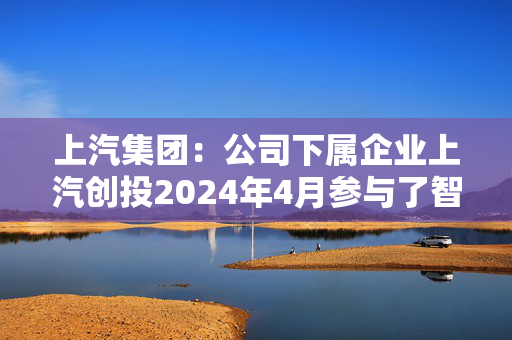 上汽集团：公司下属企业上汽创投2024年4月参与了智元机器人A3轮战略融资