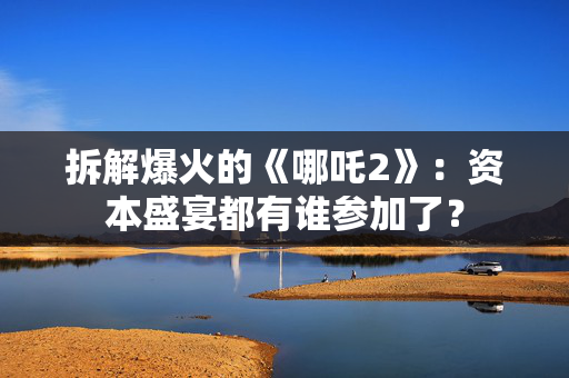 拆解爆火的《哪吒2》：资本盛宴都有谁参加了？