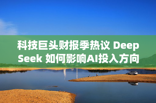 科技巨头财报季热议 DeepSeek 如何影响AI投入方向？