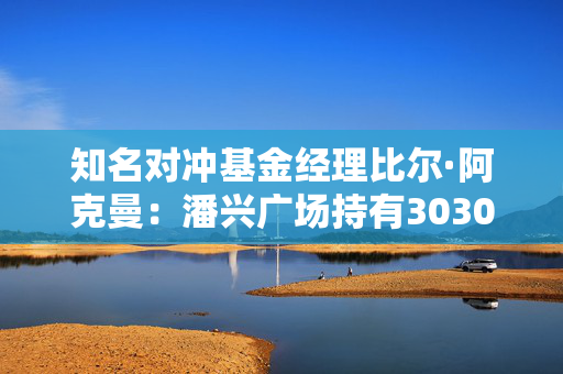 知名对冲基金经理比尔·阿克曼：潘兴广场持有3030万股优步股票