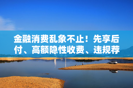 金融消费乱象不止！先享后付、高额隐性收费、违规荐股、恶意催收被点名