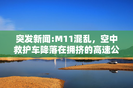 突发新闻:M11混乱，空中救护车降落在拥挤的高速公路上，司机们纷纷下车