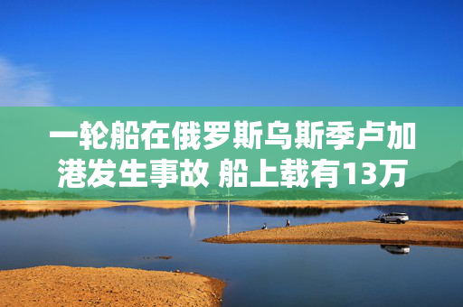 一轮船在俄罗斯乌斯季卢加港发生事故 船上载有13万吨燃油