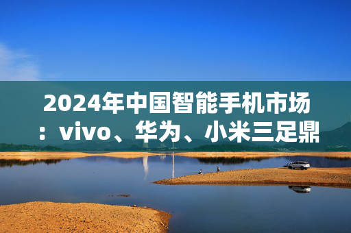 2024年中国智能手机市场：vivo、华为、小米三足鼎立 苹果高端光环褪色 折叠屏首现疲态