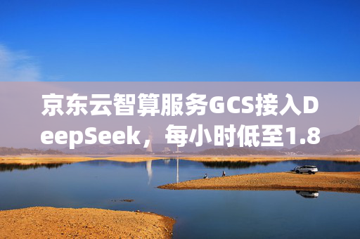 京东云智算服务GCS接入DeepSeek，每小时低至1.89元