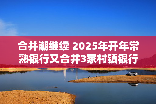 合并潮继续 2025年开年常熟银行又合并3家村镇银行