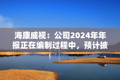 海康威视：公司2024年年报正在编制过程中，预计披露时间为2025年4月19日