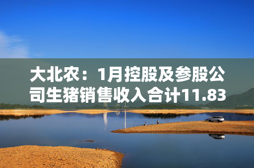 大北农：1月控股及参股公司生猪销售收入合计11.83亿元