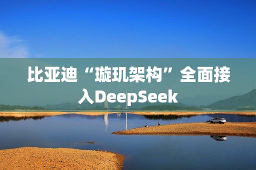 比亚迪“璇玑架构”全面接入DeepSeek